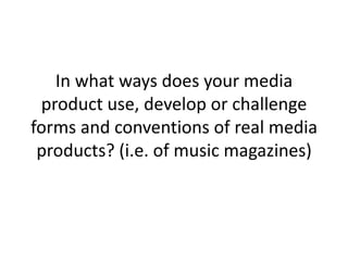 In what ways does your media
 product use, develop or challenge
forms and conventions of real media
 products? (i.e. of music magazines)
 