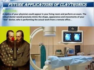 Future applications of claytronics
Medicine:
A replica of your physician could appear in your living room and perform an exam. The
virtual doctor would precisely mimic the shape, appearance and movements of your
"real" doctor, who is performing the actual work from a remote office. .
 