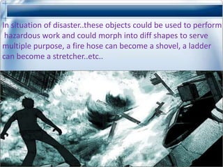 In situation of disaster..these objects could be used to perform
 hazardous work and could morph into diff shapes to serve
multiple purpose, a fire hose can become a shovel, a ladder
can become a stretcher..etc..
 