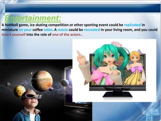 Entertainment:
A football game, ice skating competition or other sporting event could be replicated in
miniature on your coffee table. A movie could be recreated in your living room, and you could
insert yourself into the role of one of the actors..
 