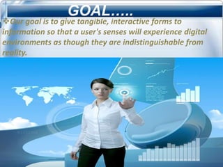 GOAL…..
Our goal is to give tangible, interactive forms to
information so that a user's senses will experience digital
environments as though they are indistinguishable from
reality.
 