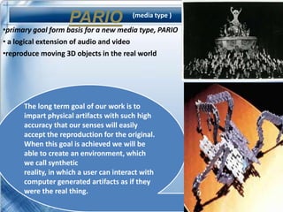 PARIO               (media type )

•primary goal form basis for a new media type, PARIO
• a logical extension of audio and video
•reproduce moving 3D objects in the real world




      The long term goal of our work is to
      impart physical artifacts with such high
      accuracy that our senses will easily
      accept the reproduction for the original.
      When this goal is achieved we will be
      able to create an environment, which
      we call synthetic
      reality, in which a user can interact with
      computer generated artifacts as if they
      were the real thing.
 