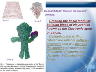 Research team focuses on two main
                     projects:

Step-1      Step-2      Creating the basic modular
                      building block of claytronics
                      known as the Claytronic atom
                      or catom,
                        Designing and writing
                      robust and reliable software
                      programs that will manage
                      the shaping of ensembles
                      of millions of catoms into
                      dynamic, 3-Dimensional
   Step-3             forms.
 