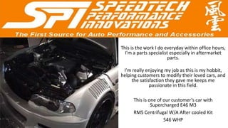 This is the work I do everyday within office hours,
  I’m a parts specialist especially in aftermarket
                       parts.

 I’m really enjoying my job as this is my hobbit,
helping customers to modify their loved cars, and
     the satisfaction they gave me keeps me
              passionate in this field.

      This is one of our customer’s car with
               Supercharged E46 M3
      RMS Centrifugal W/A After cooled Kit
                     546 WHP
 