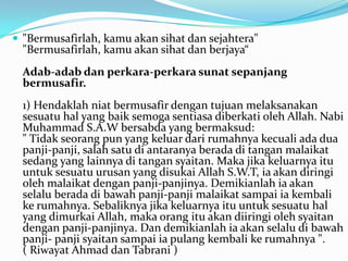 "Bermusafirlah, kamu akan sihat dan sejahtera"
  "Bermusafirlah, kamu akan sihat dan berjaya“
  Adab-adab dan perkara-perkara sunat sepanjang
  bermusafir.
  1) Hendaklah niat bermusafir dengan tujuan melaksanakan
  sesuatu hal yang baik semoga sentiasa diberkati oleh Allah. Nabi
  Muhammad S.A.W bersabda yang bermaksud:
  " Tidak seorang pun yang keluar dari rumahnya kecuali ada dua
  panji-panji, salah satu di antaranya berada di tangan malaikat
  sedang yang lainnya di tangan syaitan. Maka jika keluarnya itu
  untuk sesuatu urusan yang disukai Allah S.W.T, ia akan diringi
  oleh malaikat dengan panji-panjinya. Demikianlah ia akan
  selalu berada di bawah panji-panji malaikat sampai ia kembali
  ke rumahnya. Sebaliknya jika keluarnya itu untuk sesuatu hal
  yang dimurkai Allah, maka orang itu akan diiringi oleh syaitan
  dengan panji-panjinya. Dan demikianlah ia akan selalu di bawah
  panji- panji syaitan sampai ia pulang kembali ke rumahnya ".
  ( Riwayat Ahmad dan Tabrani )
 