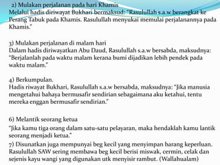 2) Mulakan perjalanan pada hari Khamis
Melalui hadis diriwayat Bukhari bermaksud: “Rasulullah s.a.w berangkat ke
Perang Tabuk pada Khamis. Rasulullah menyukai memulai perjalanannya pada
Khamis.”

3) Mulakan perjalanan di malam hari
Dalam hadis diriwayatkan Abu Daud, Rasulullah s.a.w bersabda, maksudnya:
“Berjalanlah pada waktu malam kerana bumi dijadikan lebih pendek pada
waktu malam.”

4) Berkumpulan.
Hadis riwayat Bukhari, Rasulullah s.a.w bersabda, maksudnya: “Jika manusia
mengetahui bahaya bermusafir sendirian sebagaimana aku ketahui, tentu
mereka enggan bermusafir sendirian.”

6) Melantik seorang ketua
“Jika kamu tiga orang dalam satu-satu pelayaran, maka hendaklah kamu lantik
seorang menjadi ketua.”
7) Disunatkan juga mempunyai beg kecil yang menyimpan barang keperluan.
Rasulullah SAW sering membawa beg kecil berisi miswak, cermin, celak dan
sejenis kayu wangi yang digunakan utk menyisir rambut. (Wallahualam)
 