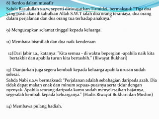 8) Berdoa dalam musafir
Sabda Rasulullah s.a.w, seperti diriwayatkan Tirmidzi, bermaksud: “Tiga doa
yang pasti akan dikabulkan Allah S.W.T ialah doa orang teraniaya, doa orang
dalam perjalanan dan doa orang tua terhadap anaknya.”

9) Mengucapkan selamat tinggal kepada keluarga.

11) Membaca bismillah dan doa naik kenderaan

12)Dari Jabir r.a., katanya: "Kita semua - di waktu bepergian -apabila naik kita
 bertakbir dan apabila turun kita bertasbih." (Riwayat Bukhari)

13) Dianjurkan juga segera kembali kepada keluarga apabila urusan sudah
selesai.
Sabda Nabi s.a.w bermaksud: “Perjalanan adalah sebahagian daripada azab. Dia
tidak dapat makan enak dan minum sepuas-puasnya serta tidur dengan
nyenyak. Apabila seorang daripada kamu sudah menyelesaikan hajatnya,
segeralah kembali kepada keluarganya.” (Hadis Riwayat Bukhari dan Muslim)

14) Membawa pulang hadiah.
 