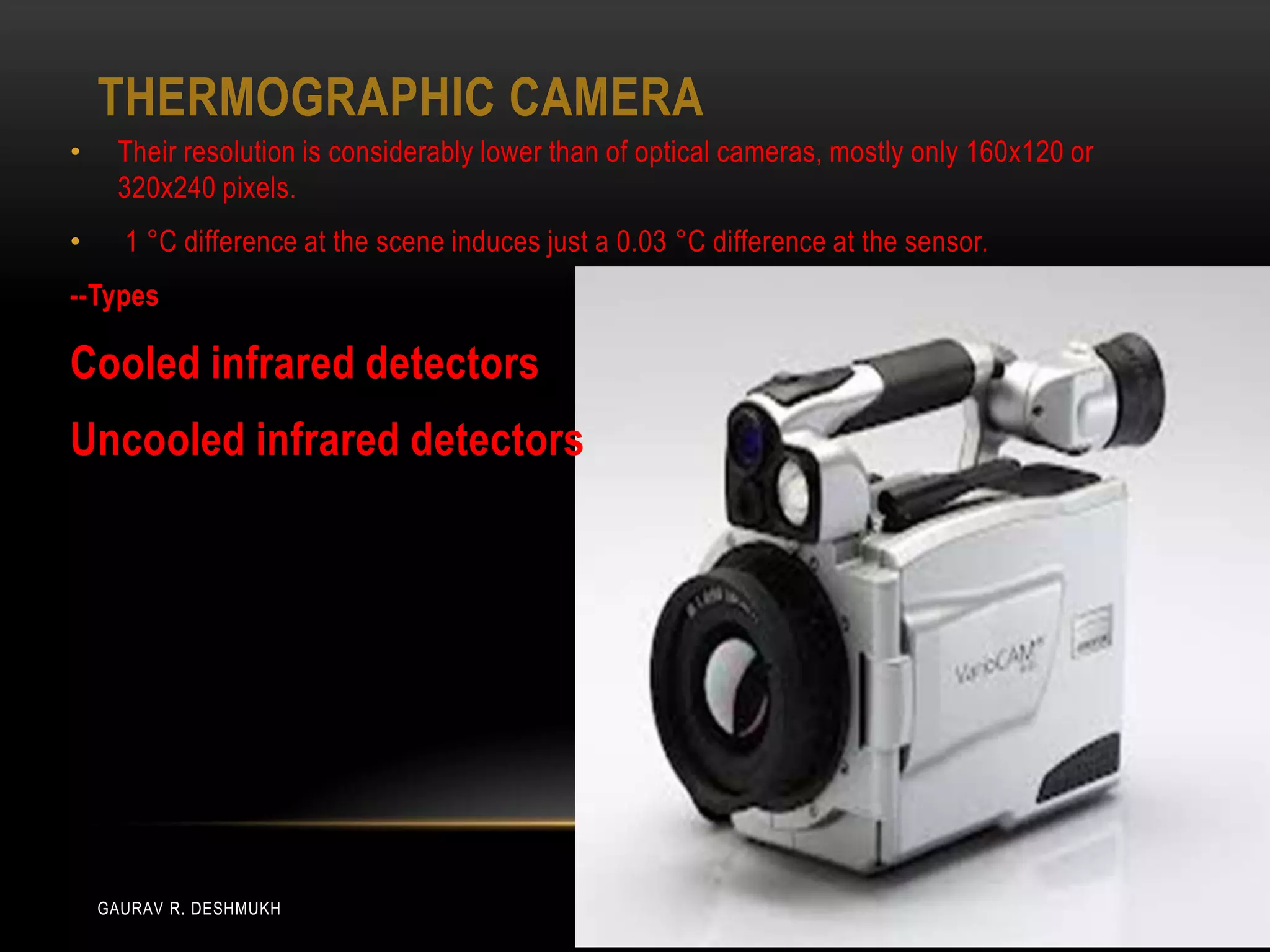 THERMOGRAPHIC CAMERA
•    Their resolution is considerably lower than of optical cameras, mostly only 160x120 or
     320x240 pixels.
•     1 °C difference at the scene induces just a 0.03 °C difference at the sensor.
--Types

Cooled infrared detectors
Uncooled infrared detectors




    GAURAV R. DESHMUKH
 