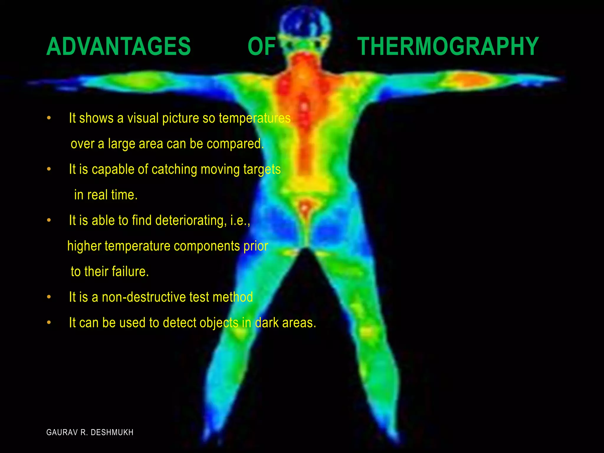 ADVANTAGES                                OF          THERMOGRAPHY

•   It shows a visual picture so temperatures
     over a large area can be compared.
•   It is capable of catching moving targets
     in real time.
•   It is able to find deteriorating, i.e.,
    higher temperature components prior
     to their failure.
•   It is a non-destructive test method
•   It can be used to detect objects in dark areas.




GAURAV R. DESHMUKH
 