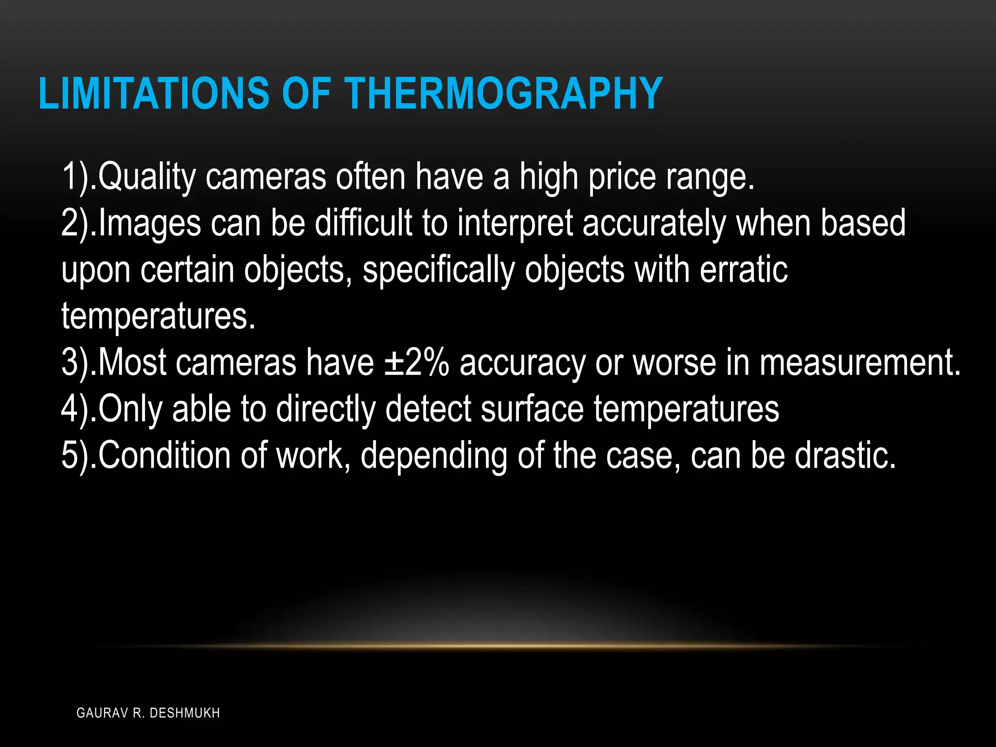 LIMITATIONS OF THERMOGRAPHY
 1).Quality cameras often have a high price range.
 2).Images can be difficult to interpret accurately when based
 upon certain objects, specifically objects with erratic
 temperatures.
 3).Most cameras have ±2% accuracy or worse in measurement.
 4).Only able to directly detect surface temperatures
 5).Condition of work, depending of the case, can be drastic.




  GAURAV R. DESHMUKH
 