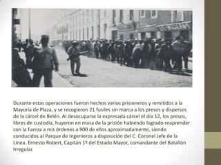 Durante estas operaciones fueron hechos varios prisioneros y remitidos a la
Mayoría de Plaza, y se recogieron 21 fusiles sin marca a los presos y dispersos
de la cárcel de Belén. Al desocuparse la expresada cárcel el día 12, los presos,
libres de custodia, huyeron en masa de la prisión habiendo logrado reaprender
con la fuerza a mis órdenes a 900 de ellos aproximadamente, siendo
conducidos al Parque de Ingenieros a disposición del C. Coronel Jefe de la
Línea. Ernesto Robert, Capitán 1º del Estado Mayor, comandante del Batallón
Irregular.
 