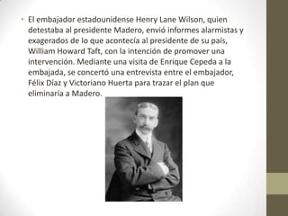 • El embajador estadounidense Henry Lane Wilson, quien
  detestaba al presidente Madero, envió informes alarmistas y
  exagerados de lo que acontecía al presidente de su país,
  William Howard Taft, con la intención de promover una
  intervención. Mediante una visita de Enrique Cepeda a la
  embajada, se concertó una entrevista entre el embajador,
  Félix Díaz y Victoriano Huerta para trazar el plan que
  eliminaría a Madero.
 