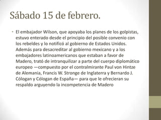 Sábado 15 de febrero.
• El embajador Wilson, que apoyaba los planes de los golpistas,
  estuvo enterado desde el principio del posible convenio con
  los rebeldes y lo notificó al gobierno de Estados Unidos.
  Además para desacreditar al gobierno mexicano y a los
  embajadores latinoamericanos que estaban a favor de
  Madero, trató de intranquilizar a parte del cuerpo diplomático
  europeo —compuesto por el contralmirante Paul von Hintze
  de Alemania, Francis W. Stronge de Inglaterra y Bernardo J.
  Cólogan y Cólogan de España— para que le ofrecieran su
  respaldo arguyendo la incompetencia de Madero
 