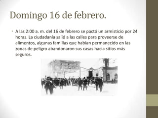 Domingo 16 de febrero.
• A las 2:00 a. m. del 16 de febrero se pactó un armisticio por 24
  horas. La ciudadanía salió a las calles para proveerse de
  alimentos, algunas familias que habían permanecido en las
  zonas de peligro abandonaron sus casas hacia sitios más
  seguros.
 