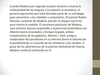 • Cuando Madero por segunda ocasión reclamó a Huerta la
  inefectividad de los ataques y la violación al armisticio, el
  general argumentó que todo formaba parte de su estrategia
  para concentrar a los rebeldes y aniquilarlos. El coronel Rubén
  Morales, asistente de Madero, planeó un ataque nocturno
  pero Huerta lo impidió. El secretario particular de Madero,
  Juan Sánchez Azcona sorprendió a Huerta entrevistándose con
  Alberto García Grandados y Enrique Cepeda, ambos
  simpatizantes de los golpistas. Alberto J. Pani, amigo y
  colaborador del presidente en su informe diario le informó de
  la posiblidad de un acuerdo de los sitiadores y los sitiados. A
  pesar de las advertencias de la patente deslealtad de Huerta,
  Madero continuó confiando en él.
 