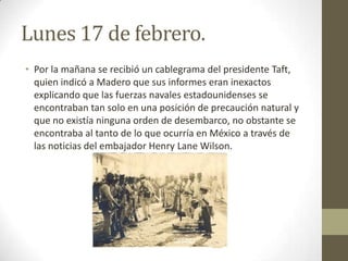 Lunes 17 de febrero.
• Por la mañana se recibió un cablegrama del presidente Taft,
  quien indicó a Madero que sus informes eran inexactos
  explicando que las fuerzas navales estadounidenses se
  encontraban tan solo en una posición de precaución natural y
  que no existía ninguna orden de desembarco, no obstante se
  encontraba al tanto de lo que ocurría en México a través de
  las noticias del embajador Henry Lane Wilson.
 