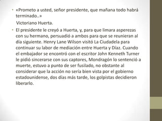 • «Prometo a usted, señor presidente, que mañana todo habrá
  terminado..»
  Victoriano Huerta.
• El presidente le creyó a Huerta, y, para que limara asperezas
  con su hermano, persuadió a ambos para que se reunieran al
  día siguiente. Henry Lane Wilson visitó La Ciudadela para
  continuar su labor de mediación entre Huerta y Díaz. Cuando
  el embajador se encontró con el escritor John Kenneth Turner
  le pidió sincerarse con sus captores, Mondragón lo sentenció a
  muerte, estuvo a punto de ser fusilado, no obstante al
  considerar que la acción no sería bien vista por el gobierno
  estadounidense, dos días más tarde, los golpistas decidieron
  liberarlo.
 