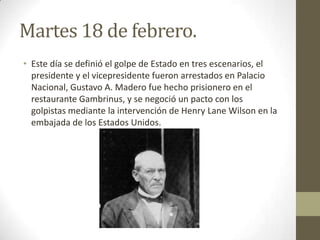 Martes 18 de febrero.
• Este día se definió el golpe de Estado en tres escenarios, el
  presidente y el vicepresidente fueron arrestados en Palacio
  Nacional, Gustavo A. Madero fue hecho prisionero en el
  restaurante Gambrinus, y se negoció un pacto con los
  golpistas mediante la intervención de Henry Lane Wilson en la
  embajada de los Estados Unidos.
 