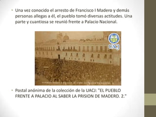 • Una vez conocido el arresto de Francisco I Madero y demás
  personas allegas a él, el pueblo tomó diversas actitudes. Una
  parte y cuantiosa se reunió frente a Palacio Nacional.




• Postal anónima de la colección de la UACJ: "EL PUEBLO
  FRENTE A PALACIO AL SABER LA PRISION DE MADERO. 2."
 