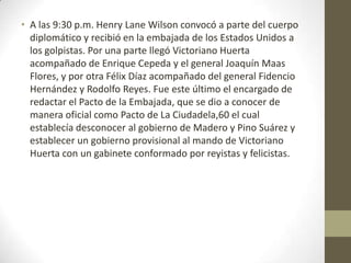 • A las 9:30 p.m. Henry Lane Wilson convocó a parte del cuerpo
  diplomático y recibió en la embajada de los Estados Unidos a
  los golpistas. Por una parte llegó Victoriano Huerta
  acompañado de Enrique Cepeda y el general Joaquín Maas
  Flores, y por otra Félix Díaz acompañado del general Fidencio
  Hernández y Rodolfo Reyes. Fue este último el encargado de
  redactar el Pacto de la Embajada, que se dio a conocer de
  manera oficial como Pacto de La Ciudadela,60 el cual
  establecía desconocer al gobierno de Madero y Pino Suárez y
  establecer un gobierno provisional al mando de Victoriano
  Huerta con un gabinete conformado por reyistas y felicistas.
 