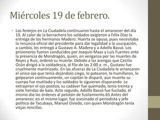 Miércoles 19 de febrero.
• Los festejos en La Ciudadela continuaron hasta el amanecer del día
  19. Al calor de la borrachera los soldados exigieron a Félix Díaz la
  entrega de los hermanos Madero. Huerta se opuso, pues necesitaba
  la renuncia oficial del presidente para dar legalidad a la usurpación,
  a cambio, les entregó a Gustavo A. Madero y a Adolfo Bassó. Los
  prisioneros fueron conducidos por Joaquín Maas y Luis Fuentes ante
  la presencia de Mondragón, quien, en venganza por las muertes de
  Reyes y Ruiz, ordenó su muerte. Debido a las arengas que Cecilio
  Ocón dirigió a la soldadesca, al filo de las 2:00 a. m., Gustavo fue
  cruelmente martirizado. En las afueras de La Ciudadela le arrancaron
  el único ojo que tenía dejándolo ciego, lo patearon, lo humillaron, lo
  golpearon continuamente, un capitán le disparó, aún muerto su
  cuerpo fue mutilado y los soldados le siguieron disparando. Le
  extrajeron el ojo postizo, su cadáver fue quemado, tenía treinta y
  siete heridas de bala. Acto seguido, Adolfo Bassó fue fusilado, él
  mismo dio las órdenes al pelotón de fusilamiento.65 Antes del
  amanecer, en el mismo lugar, fue asesinado el periodista y jefe
  político de Tacubaya, Manuel Oviedo, con quien Mondragón tenía
  viejas rencillas.
 