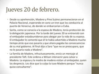 Jueves 20 de febrero.
• Desde su aprehensión, Madero y Pino Suárez permanecieron en el
  Palacio Nacional, esperando en vano un tren que los conduciría al
  puerto de Veracruz, de donde se embarcarían a Cuba.
• Sarita, como se conocía a la esposa de Madero, tenía protección de
  la delegación japonesa. Por la tarde del jueves 20 se entrevistó con
  el embajador estadounidense para abogar por la vida de su esposo.
  El embajador le comentó que él le había advertido a Madero mucho
  tiempo atrás que eso pasaría y que ahora pagaba las consecuencias
  de su mal gobierno. Al final dijo a Sara "que no se preocupara, que
  no le pasaría nada a Madero”.
• La familia de Madero, infructuosamente, envía un mensaje al
  presidente Taft. Este ordena a Wilson intervenir para salvar a
  Madero. La esposa y la madre de madero visitan al embajador, quien
  las desprecia. Les dice que la culpa la tuvo Madero porque "nunca
  quiso consultarme".
 