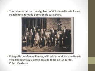 • Tras haberse hecho con el gobierno Victoriano Huerta forma
  su gabinete, tomado posesión de sus cargos.




• Fotografía de Manuel Ramos, el Presidente Victoriano Huerta
  y su gabinete tras la ceremonia de toma de sus cargos.
  Colección Getty.
 