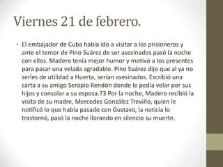 Viernes 21 de febrero.
• El embajador de Cuba había ido a visitar a los prisioneros y
  ante el temor de Pino Suárez de ser asesinados pasó la noche
  con ellos. Madero tenía mejor humor y motivó a los presentes
  para pasar una velada agradable. Pino Suárez dijo que al ya no
  serles de utilidad a Huerta, serían asesinados. Escribió una
  carta a su amigo Serapio Rendón donde le pedía velar por sus
  hijos y consolar a su esposa.73 Por la noche, Madero recibió la
  visita de su madre, Mercedes González Treviño, quien le
  notificó lo que había pasado con Gustavo, la noticia lo
  trastornó, pasó la noche llorando en silencio su muerte.
 