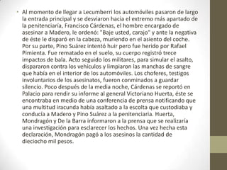 • Al momento de llegar a Lecumberri los automóviles pasaron de largo
  la entrada principal y se desviaron hacia el extremo más apartado de
  la penitenciaría, Francisco Cárdenas, el hombre encargado de
  asesinar a Madero, le ordenó: "Baje usted, carajo" y ante la negativa
  de éste le disparó en la cabeza, muriendo en el asiento del coche.
  Por su parte, Pino Suárez intentó huir pero fue herido por Rafael
  Pimienta. Fue rematado en el suelo, su cuerpo registró trece
  impactos de bala. Acto seguido los militares, para simular el asalto,
  dispararon contra los vehículos y limpiaron las manchas de sangre
  que había en el interior de los automóviles. Los choferes, testigos
  involuntarios de los asesinatos, fueron conminados a guardar
  silencio. Poco después de la media noche, Cárdenas se reportó en
  Palacio para rendir su informe al general Victoriano Huerta, éste se
  encontraba en medio de una conferencia de prensa notificando que
  una multitud iracunda había asaltado a la escolta que custodiaba y
  conducía a Madero y Pino Suárez a la penitenciaria. Huerta,
  Mondragón y De la Barra informaron a la prensa que se realizaría
  una investigación para esclarecer los hechos. Una vez hecha esta
  declaración, Mondragón pagó a los asesinos la cantidad de
  dieciocho mil pesos.
 
