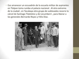 • Ese amanecer un escuadrón de la escuela militar de aspirantes
  en Tlalpan toma rumbo al palacio nacional . Al otro extremo
  de la ciudad , en Tacubaya otro grupo de sublevados recorre la
  cárcel de Santiago Tlatelolco y de Lecumberri , para liberar a
  los generales Bernardo Reyes y Félix Díaz.
 