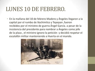 LUNES 10 DE FEBRERO.
• En la mañana del 10 de febrero Madero y Ángeles llegaron a la
  capital por el rumbo de Xochimilco y Tepepan ,fueron
  recibidos por el ministro de guerra Ángel García. a pesar de la
  insistencia del presidente para nombrar a Ángeles como jefe
  de la plaza , el ministro ignoro la petición y decidió respetar el
  escalafón militar manteniendo a Huerta en el mando.
 
