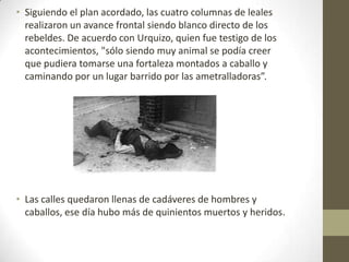 • Siguiendo el plan acordado, las cuatro columnas de leales
  realizaron un avance frontal siendo blanco directo de los
  rebeldes. De acuerdo con Urquizo, quien fue testigo de los
  acontecimientos, "sólo siendo muy animal se podía creer
  que pudiera tomarse una fortaleza montados a caballo y
  caminando por un lugar barrido por las ametralladoras”.




• Las calles quedaron llenas de cadáveres de hombres y
  caballos, ese día hubo más de quinientos muertos y heridos.
 