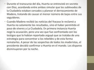 • Durante el transcurso del día, Huerta se entrevistó en secreto
  con Díaz, acordando entre ambos simular que los sublevados de
  la Ciudadela estaban cercados y planear el derrocamiento de
  Madero, tratando de causar el menor número de bajas entre sus
  seguidores.
• Cuando Madero recibió las noticias del fracaso le reclamó a
  Huerta no solamente los resultados, sino el haber permitido el
  paso de víveres a La Ciudadela. En primera instancia Huerta
  negó la acusación, pero una vez que fue confrontado con los
  testigos que lo habían reportado arguyó que se trataba de una
  estrategia para concentrar a los rebeldes y de esta forma
  rematarlos. A pesar de las sospechas de todos los maderistas, el
  presidente decidió confirmar a Huerta en el mando. Los disparos
  disminuyeron por la noche.
 