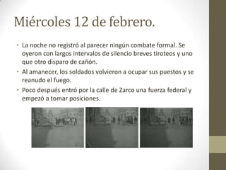 Miércoles 12 de febrero.
• La noche no registró al parecer ningún combate formal. Se
  oyeron con largos intervalos de silencio breves tiroteos y uno
  que otro disparo de cañón.
• Al amanecer, los soldados volvieron a ocupar sus puestos y se
  reanudo el fuego.
• Poco después entró por la calle de Zarco una fuerza federal y
  empezó a tomar posiciones.
 