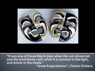 "It was one of those March days when the sun shines hot
and the wind blows cold: when it is summer in the light,
and winter in the shade."
                    “Great Expectations”, Charles Dickens
 