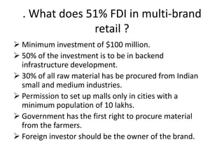 . What does 51% FDI in multi-brand
               retail ?
 Minimum investment of $100 million.
 50% of the investment is to be in backend
  infrastructure development.
 30% of all raw material has be procured from Indian
  small and medium industries.
 Permission to set up malls only in cities with a
  minimum population of 10 lakhs.
 Government has the first right to procure material
  from the farmers.
 Foreign investor should be the owner of the brand.
 