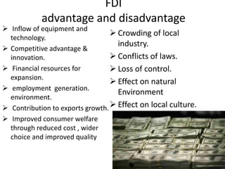 FDI
            advantage and disadvantage
 Inflow of equipment and
  technology.
                                   Crowding of local
                                    industry.
 Competitive advantage &
  innovation.                      Conflicts of laws.
 Financial resources for          Loss of control.
  expansion.
                                   Effect on natural
 employment generation.
                                    Environment
  environment.
 Contribution to exports growth.  Effect on local culture.
 Improved consumer welfare
  through reduced cost , wider
  choice and improved quality
 