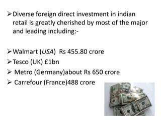 Diverse foreign direct investment in indian
 retail is greatly cherished by most of the major
 and leading including:-

Walmart (USA) Rs 455.80 crore
Tesco (UK) £1bn
 Metro (Germany)about Rs 650 crore
 Carrefour (France)488 crore
 