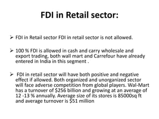 FDI in Retail sector:

 FDI in Retail sector FDI in retail sector is not allowed.

 100 % FDI is allowed in cash and carry wholesale and
  export trading, both wall mart and Carrefour have already
  entered in India in this segment .

 FDI in retail sector will have both positive and negative
  effect if allowed. Both organized and unorganized sector
  will face adverse competition from global players. Wal-Mart
  has a turnover of $256 billion and growing at an average of
  12 -13 % annually. Average size of its stores is 85000sq ft
  and average turnover is $51 million
 