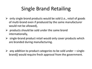Single Brand Retailing
 only single brand products would be sold (i.e., retail of goods
  of multi-brand even if produced by the same manufacturer
  would not be allowed),
 products should be sold under the same brand
  internationally,
 single-brand product retail would only cover products which
  are branded during manufacturing.

 any addition to product categories to be sold under ―single-
  brand‖ would require fresh approval from the government.
 