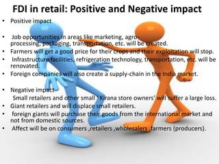 FDI in retail: Positive and Negative impact
• Positive impact

•  Job opportunities in areas like marketing, agro-
  processing, packaging, transportation, etc. will be created.
• Farmers will get a good price for their crops and their exploitation will stop.
• Infrastructure facilities, refrigeration technology, transportation, etc. will be
  renovated.
• Foreign companies will also create a supply-chain in the India market.

• Negative impact
   Small retailers and other small ‘ Kirana store owners’ will suffer a large loss.
• Giant retailers and will displace small retailers.
• foreign giants will purchase their goods from the international market and
  not from domestic sources.
• Affect will be on consumers ,retailers ,wholesalers ,farmers (producers).
 