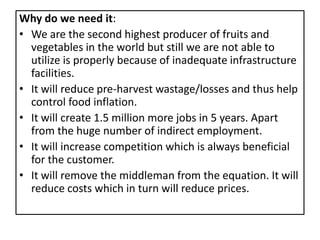 Why do we need it:
• We are the second highest producer of fruits and
  vegetables in the world but still we are not able to
  utilize is properly because of inadequate infrastructure
  facilities.
• It will reduce pre-harvest wastage/losses and thus help
  control food inflation.
• It will create 1.5 million more jobs in 5 years. Apart
  from the huge number of indirect employment.
• It will increase competition which is always beneficial
  for the customer.
• It will remove the middleman from the equation. It will
  reduce costs which in turn will reduce prices.
 