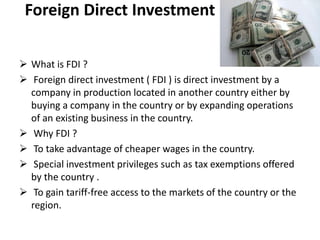Foreign Direct Investment

 What is FDI ?
 Foreign direct investment ( FDI ) is direct investment by a
  company in production located in another country either by
  buying a company in the country or by expanding operations
  of an existing business in the country.
 Why FDI ?
 To take advantage of cheaper wages in the country.
 Special investment privileges such as tax exemptions offered
  by the country .
 To gain tariff-free access to the markets of the country or the
  region.
 