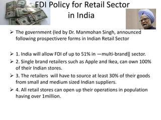 FDI Policy for Retail Sector
                     in India
 The government (led by Dr. Manmohan Singh, announced
  following prospectivere forms in Indian Retail Sector

 1. India will allow FDI of up to 51% in ―multi-brand‖ sector.
 2. Single brand retailers such as Apple and Ikea, can own 100%
  of their Indian stores.
 3. The retailers will have to source at least 30% of their goods
  from small and medium sized Indian suppliers.
 4. All retail stores can open up their operations in population
  having over 1million.
 