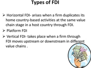 Types of FDI

 Horizontal FDI- arises when a firm duplicates its
 home country-based activities at the same value
 chain stage in a host country through FDI.
 Platform FDI
 Vertical FDI- takes place when a firm through
 FDI moves upstream or downstream in different
 value chains .
 