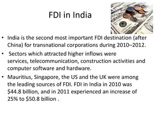 FDI in India

• India is the second most important FDI destination (after
  China) for transnational corporations during 2010–2012.
• Sectors which attracted higher inflows were
  services, telecommunication, construction activities and
  computer software and hardware.
• Mauritius, Singapore, the US and the UK were among
  the leading sources of FDI. FDI in India in 2010 was
  $44.8 billion, and in 2011 experienced an increase of
  25% to $50.8 billion .
 