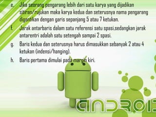 e. Jika seorang pengarang lebih dari satu karya yang dijadikan
   sitiran/rujukan maka karya kedua dan seterusnya nama pengarang
   digantikan dengan garis sepanjang 5 atau 7 ketukan.
f. Jarak antarbaris dalam satu referensi satu spasi,sedangkan jarak
   antarentri adalah satu setengah sampai 2 spasi.
g. Baris kedua dan seterusnya harus dimasukkan sebanyak 2 atau 4
   ketukan (indensi/hanging).
h. Baris pertama dimulai pada margin kiri.
 