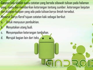 Catatan kaki adalah suatu catatan yang berada sibawah tulisan pada halaman
yang sama dan memberikan keterangan tentang sumber, keterangan lanjutan
dari kutipan-kutipan yang ada pada tulisan.karya ilmiah tersebut.
Menurut Gorys Keraf tujuan catatan kaki sebagai berikut:
a. Untuk menyusun pembuktian.
b. Menyatakan utang budi.
c. Menyampaikan keterangan tambahan.
d. Merujuk bagian lain dari teks.
 