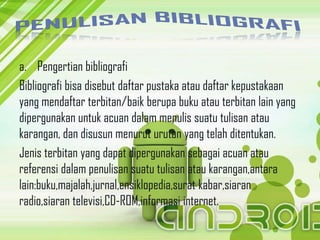 a. Pengertian bibliografi
Bibliografi bisa disebut daftar pustaka atau daftar kepustakaan
yang mendaftar terbitan/baik berupa buku atau terbitan lain yang
dipergunakan untuk acuan dalam menulis suatu tulisan atau
karangan, dan disusun menurut urutan yang telah ditentukan.
Jenis terbitan yang dapat dipergunakan sebagai acuan atau
referensi dalam penulisan suatu tulisan atau karangan,antara
lain:buku,majalah,jurnal,ensiklopedia,surat kabar,siaran
radio,siaran televisi,CD-ROM,informasi internet.
 