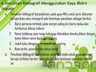 2. Penulisan Bibliografi Menggunakan Gaya Modern
Language
  a. Penulisan bibliografi berpedoman pada gaya MLA untuk jenis dokumen
       berupa buku atau monograf ada ketentuan penulisan sebagai berikut:
     1. Baris pertama terletak pada margin paling kiri,baris kedua,dan
            berikutnya dibuat indensi.
     2. Nama belakang atau nama keluarga diletakkan dimuka,diikuti dengan
            koma diikuti nama depan pengarang
     3. Judul buku dengan garis bawah atau miring
     4. Kota terbit, penerbit dan tahun terbit
  b. Penulisan bibliografi berpedoman pada MLA style untuk jenis dokumen
       berupa terbitan berseri (periodicals) ada ketentuan penulisan berikut
       ini:
 